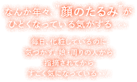 なんか年々"顔のたるみ"がひどくなっている気がする・・・毎日、化粧しているのに気づかず、娘・周りの人から指摘されてからすごく気になっている・・・