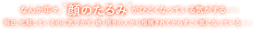 なんか年々"顔のたるみ"がひどくなっている気がする・・・毎日、化粧しているのに気づかず、娘・周りの人から指摘されてからすごく気になっている・・・